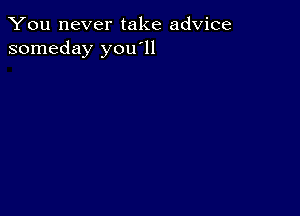 You never take advice
someday you'll