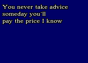 You never take advice
someday you'll
pay the price I know