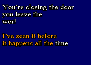 You're closing the door

you leave the
wor'

I ve seen it before
it happens all the time