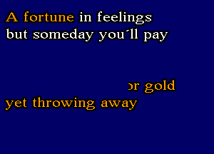 A fortune in feelings
but someday you'll pay

)r gold
yet throwing away