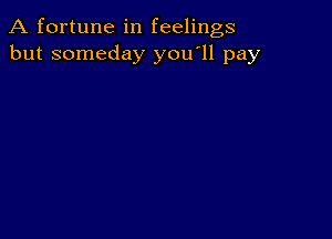 A fortune in feelings
but someday you'll pay