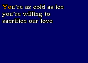 You're as cold as ice
you're willing to
sacrifice our love