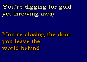 You're digging for gold
yet throwing awa)

You're closing the door
you leave the
world behind