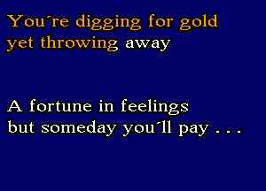 You're digging for gold
yet throwing away

A fortune in feelings
but someday you'll pay . . .