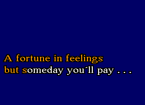 A fortune in feelings
but someday you'll pay . . .