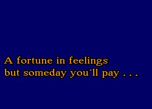 A fortune in feelings
but someday you'll pay . . .