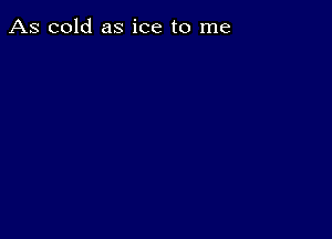 As cold as ice to me