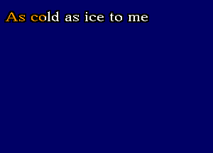 As cold as ice to me