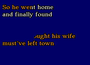 So he went home
and finally found

Jught his wife
must've left town