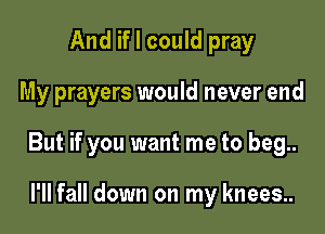 And if I could pray

My prayers would never end

But if you want me to beg..

l'll fall down on my knees..