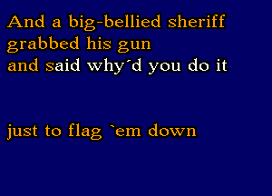 And a big-bellied sheriff
grabbed his gun
and said Why'd you do it

just to flag em down