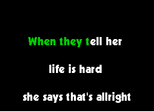When they tell her

life is hard

she says that's allright