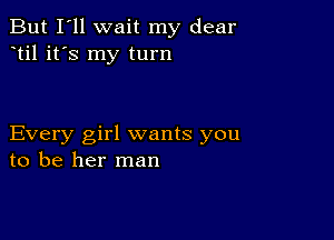 But I'll wait my dear
til it's my turn

Every girl wants you
to be her man