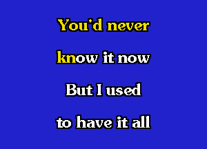 You'd never

know it now

But I used

to have it all