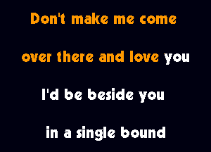 Don't make me come
over there and love you

I'd be beside you

in a single bound