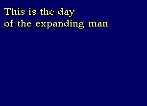 This is the day
of the expanding man