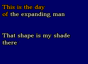 This is the day
of the expanding man

That shape is my shade
there