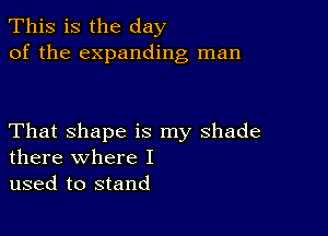 This is the day
of the expanding man

That shape is my shade
there where I

used to stand