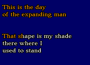 This is the day
of the expanding man

That shape is my shade
there where I

used to stand