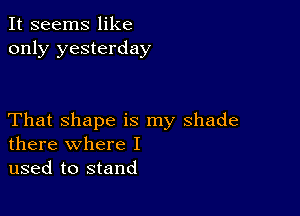 It seems like
only yesterday

That shape is my shade
there where I

used to stand