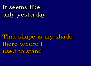 It seems like
only yesterday

That shape is my shade
there where I

used to stand