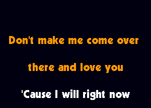 Don't make me come over

there and love you

'Cause I will right now