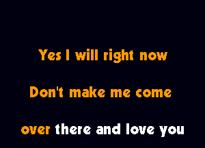 Yes I will right now

Don't make me come

over there and love you