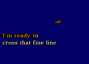 I m ready to
cross that fine line