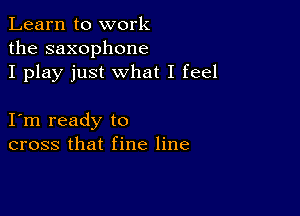 Learn to work
the saxophone
I play just what I feel

I m ready to
cross that fine line