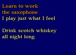 Learn to work
the saxophone
I play just what I feel

Drink scotch whiskey
all night long