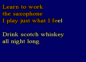 Learn to work
the saxophone
I play just what I feel

Drink scotch whiskey
all night long