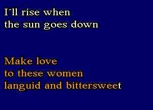 I'll rise when
the sun goes down

Make love
to these women
languid and bittersweet