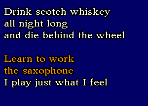 Drink scotch whiskey
all night long
and die behind the Wheel

Learn to work
the saxophone
I play just what I feel