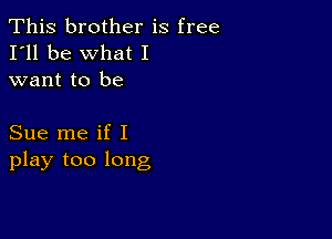 This brother is free
I'll be what I
want to be

Sue me if I
play too long