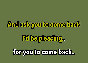 And ask you to come back

I'd be pleading

for you to come back.