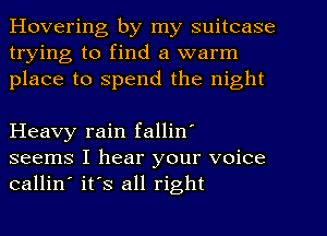 Hovering by my suitcase
trying to find a warm
place to spend the night

Heavy rain fallin'
seems I hear your voice
callin' it's all right