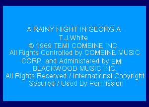 A RAINY NIGHT IN GEORGIA

T.J.White
Q) 1969 TEMI COMBINE INC.
All Rights Controlled by COMBINE MUSIC
CORP. and Administered by EMI
BLACKWOOD MUSIC INC.
All Rights Reserved l International Copyright
Secured l Used By Permission