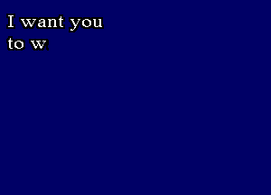 I want you
to w