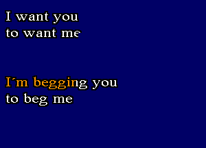 I want you
to want me

I m begging you
to beg me