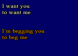 I want you
to want me

I m begging you
to beg me