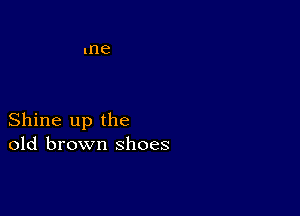 Shine up the
old brown shoes