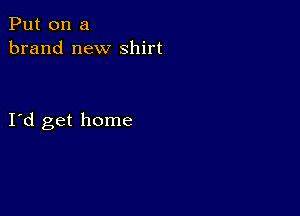 Put on a
brand new shirt

I d get home