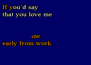 If you'd say
that you love me

-me
early from work