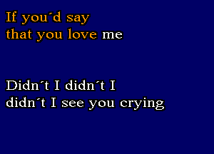 If you'd say
that you love me

Didn't I diant I
didn't I see you crying