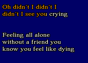 0h didn't I didn't I
didn't I see you crying

Feeling all alone
Without a friend you
know you feel like dying