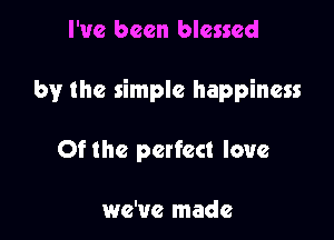 I've been blessed

by the simple happiness

Of the perfect love

we've made