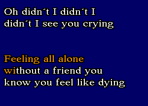 0h didn't I didn't I
didn't I see you crying

Feeling all alone
Without a friend you
know you feel like dying