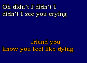 0h didn't I didn't I
didn't I see you crying

triend you
know you feel like dying