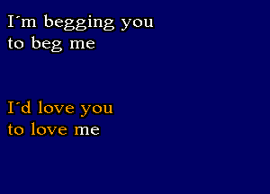 I'm begging you
to beg me

I d love you
to love me