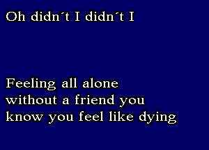 0h didn't I didn't I

Feeling all alone
Without a friend you
know you feel like dying